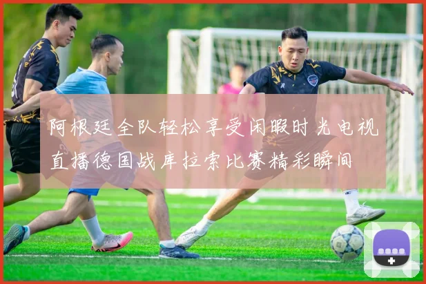 阿根廷全队轻松享受闲暇时光电视直播德国战库拉索比赛精彩瞬间