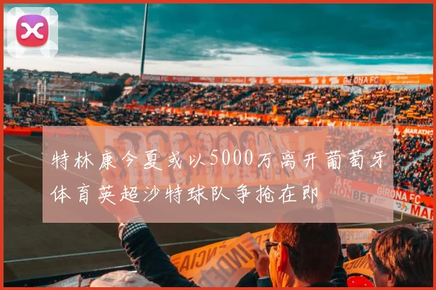 特林康今夏或以5000万离开葡萄牙体育英超沙特球队争抢在即