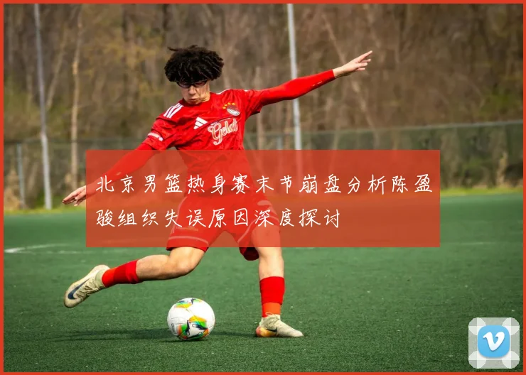 北京男篮热身赛末节崩盘分析陈盈骏组织失误原因深度探讨