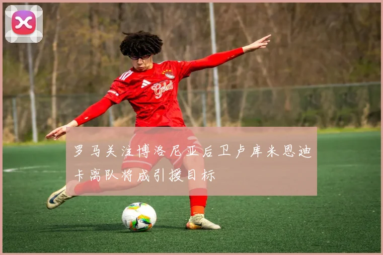 罗马关注博洛尼亚后卫卢库米恩迪卡离队将成引援目标