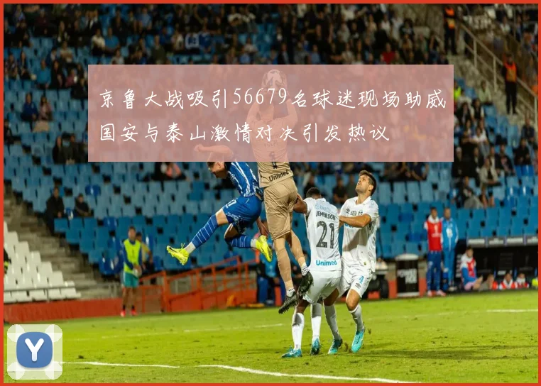 京鲁大战吸引56679名球迷现场助威国安与泰山激情对决引发热议